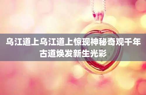 乌江道上乌江道上惊现神秘奇观千年古道焕发新生光彩