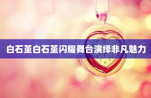 白石堇白石堇闪耀舞台演绎非凡魅力
