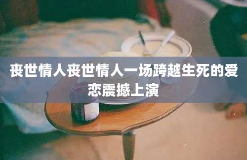 丧世情人丧世情人一场跨越生死的爱恋震撼上演
