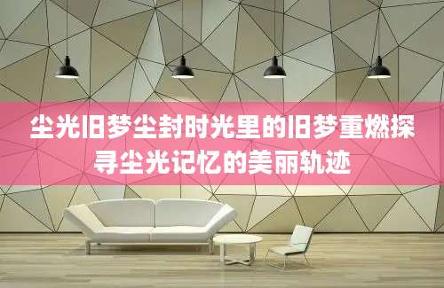 尘光旧梦尘封时光里的旧梦重燃探寻尘光记忆的美丽轨迹