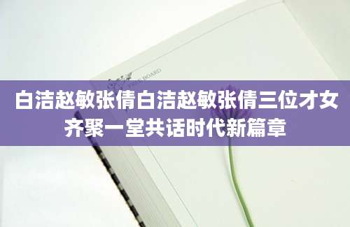 白洁赵敏张倩白洁赵敏张倩三位才女齐聚一堂共话时代新篇章