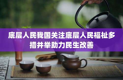 底层人民我国关注底层人民福祉多措并举助力民生改善