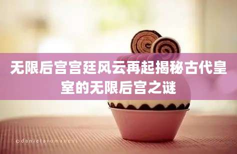 无限后宫宫廷风云再起揭秘古代皇室的无限后宫之谜