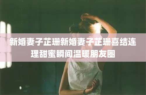 新婚妻子芷珊新婚妻子芷珊喜结连理甜蜜瞬间温暖朋友圈