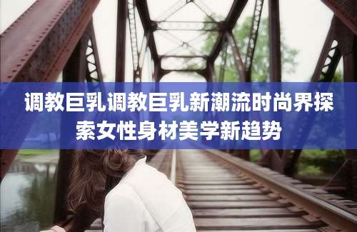 调教巨乳调教巨乳新潮流时尚界探索女性身材美学新趋势