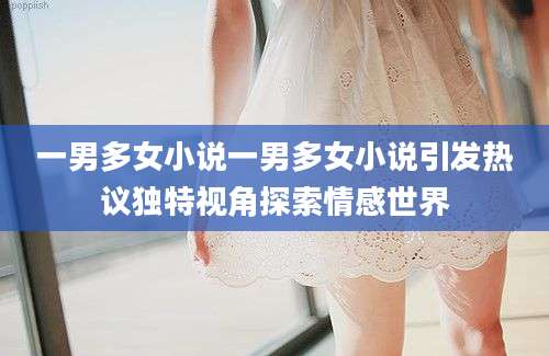 一男多女小说一男多女小说引发热议独特视角探索情感世界