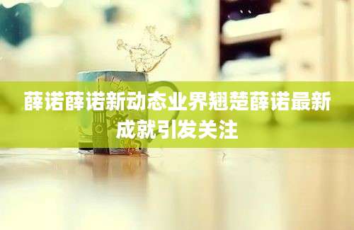 薛诺薛诺新动态业界翘楚薛诺最新成就引发关注