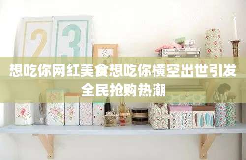 想吃你网红美食想吃你横空出世引发全民抢购热潮