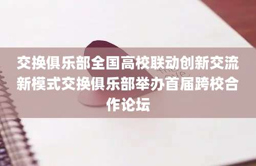 交换俱乐部全国高校联动创新交流新模式交换俱乐部举办首届跨校合作论坛