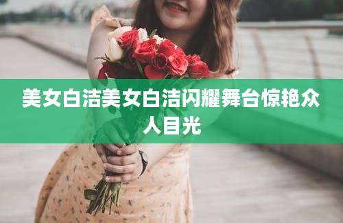 美女白洁美女白洁闪耀舞台惊艳众人目光