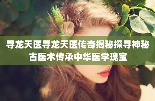 寻龙天医寻龙天医传奇揭秘探寻神秘古医术传承中华医学瑰宝