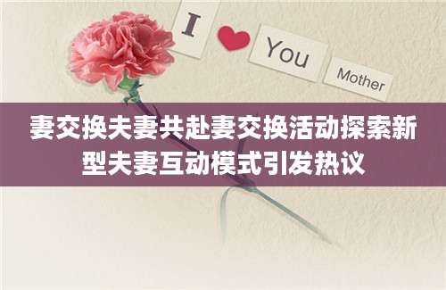妻交换夫妻共赴妻交换活动探索新型夫妻互动模式引发热议