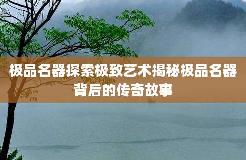 极品名器探索极致艺术揭秘极品名器背后的传奇故事