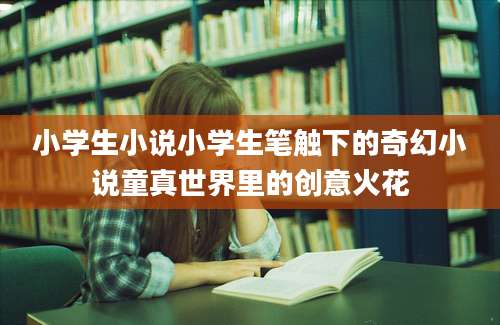 小学生小说小学生笔触下的奇幻小说童真世界里的创意火花