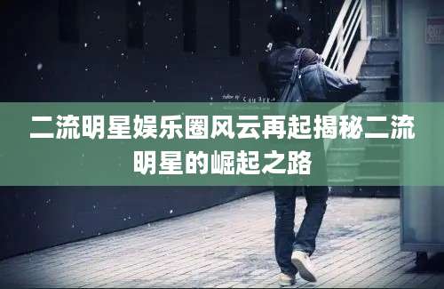 二流明星娱乐圈风云再起揭秘二流明星的崛起之路