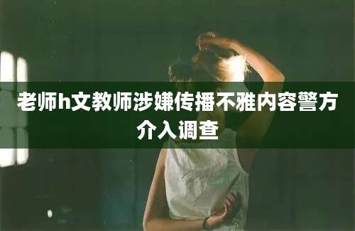 老师h文教师涉嫌传播不雅内容警方介入调查