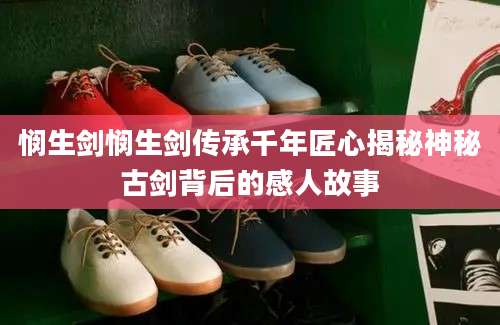 悯生剑悯生剑传承千年匠心揭秘神秘古剑背后的感人故事