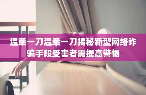 温柔一刀温柔一刀揭秘新型网络诈骗手段受害者需提高警惕