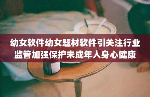 幼女软件幼女题材软件引关注行业监管加强保护未成年人身心健康