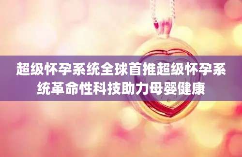 超级怀孕系统全球首推超级怀孕系统革命性科技助力母婴健康