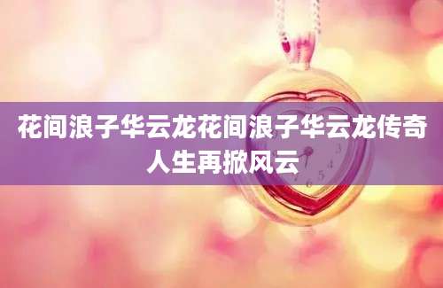 花间浪子华云龙花间浪子华云龙传奇人生再掀风云
