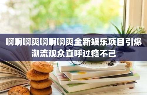 啊啊啊爽啊啊啊爽全新娱乐项目引爆潮流观众直呼过瘾不已