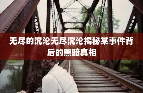 无尽的沉沦无尽沉沦揭秘某事件背后的黑暗真相