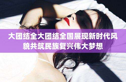 大团结全大团结全国展现新时代风貌共筑民族复兴伟大梦想