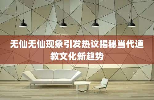 无仙无仙现象引发热议揭秘当代道教文化新趋势
