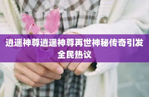逍遥神尊逍遥神尊再世神秘传奇引发全民热议