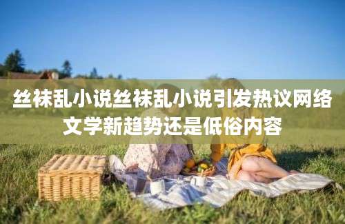 丝袜乱小说丝袜乱小说引发热议网络文学新趋势还是低俗内容