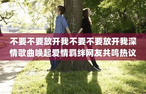 不要不要放开我不要不要放开我深情歌曲唤起爱情羁绊网友共鸣热议