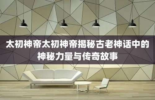 太初神帝太初神帝揭秘古老神话中的神秘力量与传奇故事