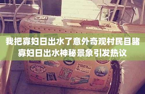 我把寡妇日出水了意外奇观村民目睹寡妇日出水神秘景象引发热议