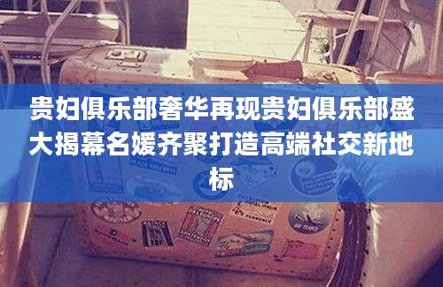 贵妇俱乐部奢华再现贵妇俱乐部盛大揭幕名媛齐聚打造高端社交新地标