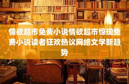 情欲超市免费小说情欲超市惊现免费小说读者狂欢热议网络文学新趋势