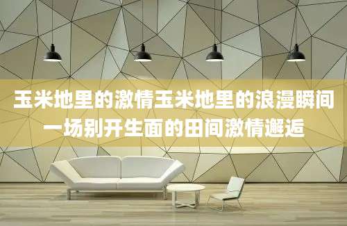 玉米地里的激情玉米地里的浪漫瞬间一场别开生面的田间激情邂逅