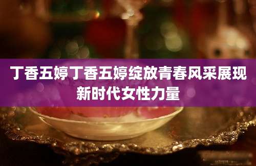 丁香五婷丁香五婷绽放青春风采展现新时代女性力量