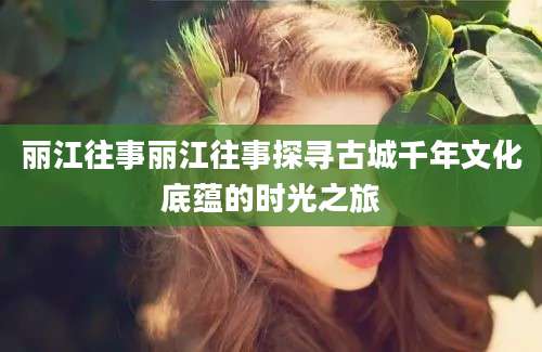 丽江往事丽江往事探寻古城千年文化底蕴的时光之旅