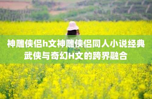 神雕侠侣h文神雕侠侣同人小说经典武侠与奇幻H文的跨界融合