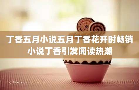 丁香五月小说五月丁香花开时畅销小说丁香引发阅读热潮