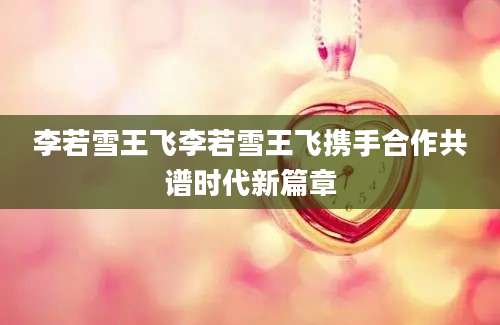 李若雪王飞李若雪王飞携手合作共谱时代新篇章