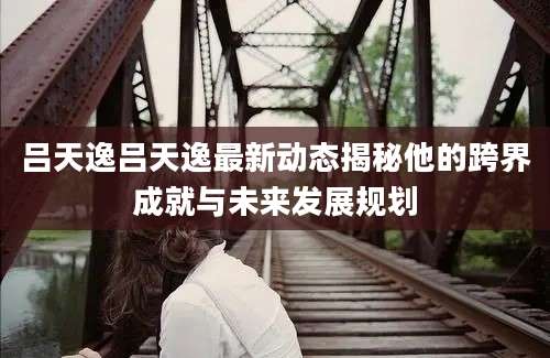 吕天逸吕天逸最新动态揭秘他的跨界成就与未来发展规划