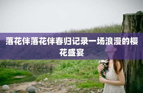 落花伴落花伴春归记录一场浪漫的樱花盛宴