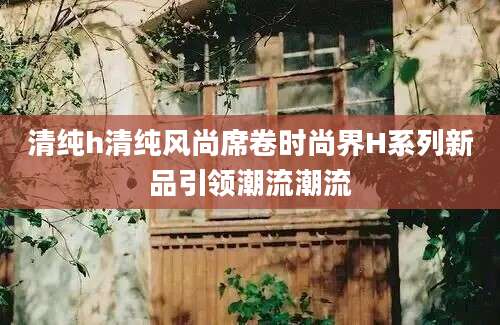清纯h清纯风尚席卷时尚界H系列新品引领潮流潮流