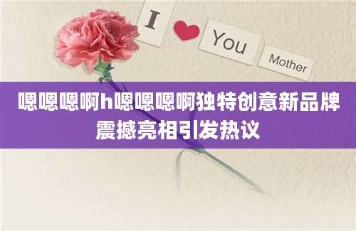 嗯嗯嗯啊h嗯嗯嗯啊独特创意新品牌震撼亮相引发热议