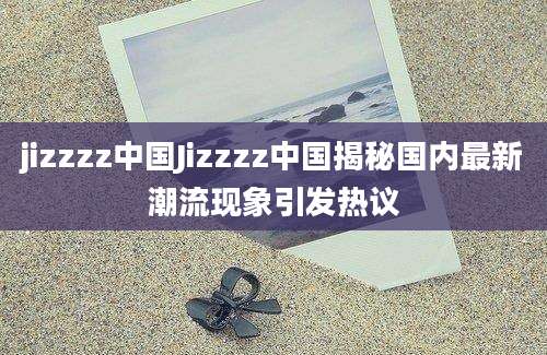 jizzzz中国Jizzzz中国揭秘国内最新潮流现象引发热议