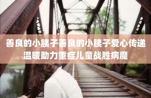 善良的小胰子善良的小胰子爱心传递温暖助力重症儿童战胜病魔
