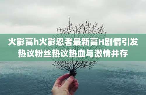 火影高h火影忍者最新高H剧情引发热议粉丝热议热血与激情并存