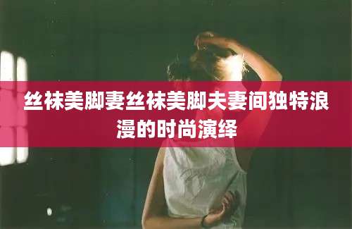 丝袜美脚妻丝袜美脚夫妻间独特浪漫的时尚演绎